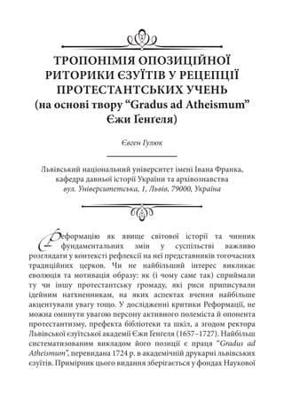ТРОПОНІМІЯ ОПОЗИЦІЙНОЇ
РИТОРИКИ ЄЗУЇТІВ У РЕЦЕПЦІЇ
ПРОТЕСТАНТСЬКИХ УЧЕНЬ
(на основі твору “Gradus ad Atheismum”
Єжи Ґенґеля)
Євген Гулюк
Львівський національний університет імені Івана Франка,
кафедра давньої історії України та архівознавства
вул. Університетська, 1, Львів, 79000, Україна
Р еформацію як явище світової історії та чинник
фундаментальних змін у суспільстві важливо
розглядати у контексті рефлексії на неї представників тогочасних
традиційних церков. Чи не найбільший інтерес викликає
еволюція та мотивація образу: як (і чому саме так) сприймали
ту чи іншу протестантську громаду, які риси приписували
ідейним натхненникам, на яких аспектах вчення найбільше
акцентували увагу тощо. У дослідженні критики Реформації, не
можна оминути увагою персону активного полеміста й опонента
протестантизму, префекта бібліотеки та шкіл, а згодом ректора
Львівської єзуїтської академії Єжи Ґенґеля (1657–1727). Найбільш
систематизованим викладом його позиції є праця “Gradus ad
Atheismum”, перевидана 1724 р. в академічній друкарні львівських
єзуїтів. Примірник цього видання зберігається у фондах Наукової
 