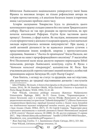 83
бібліотеки Львівського національного університету імені Івана
Франка та викликає інтерес не тільки рефлексіями автора на
історію протестантизму, а й аналізом багатьох інших історичних
явищ і актуальних проблем свого часу.
Історію заснування Товариства Ісуса та діяльність цього
католицького ордену складно уявити без постанов Тридентського
собору. Йдеться не так про реакцію на протестантизм, як про
початок католицької Реформи. Єзуїти були частиною цього
процесу1
. Головно, у сфері освіти. Як наслідок, виховання молоді
стало пріоритетним у діяльності осередків ордену, а їхні навчальні
заклади користувались великою популярністю2
. При цьому, у
своїй активній діяльності їм не вдавалося уникати сутичок з
представниками інших конфесій, зокрема з протестантських
середовищ. Знаними є “Листи до провінціала” Блеза Паскаля, які
той писав на захист прореформаційного янсенізму3
. У масштабах
Речі Посполитої мали місце диспути першого перекладача Біблії
польською, ректора Львівського колегіуму, єзуїта Я.  Вуєка з
“батьком польської літератури”, кальвіністом М.  Реєм. Був
учасникомдискусійзпротестантамиізнанийполеміст,особистий
проповідник короля Зиґмунда ІІІ, єзуїт Пьотр Скарга4
.
Єжи Ґенґель, з огляду на статус та ерудицію, мав всі підстави,
аби долучитись до традиції відстоювання догматів і постулатів
1
	 John O’Malley, The Jesuits: A history from Ignatius to the present (Brussels: Editions
Lessius, 2014), 38–39; Stanisław Obirek, Wizja Kościoła i Państwa w kazaniach kś.
Piotra Skargi (Kraków: WAM, 1994), 53, 61–68.
2
	 Piotr Wilczek, Literatura polskiego renesansu (Katowice: Wydawnictwo
Uniwersytetu Śląskiego, 2005), 36–37; Євген Гулюк, “Європоцентризм і
описи батальних сцен в історичних текстах Юзефа Жевуського як засоби
дидактичноговпливу(затрактатом“Zabawkidziejopiskie”),”уШколаЛьвівського
ставропігійного братства: традиції духовної освіти у Львові: тези доповідей
та повідомлення наукової конференції молодих вчених, ред. Андрій Цебенко
і Іван Альмес (Львів: ЛПБА, 2017), 15–18; Сергій Сєряков, “Характерні риси
єзуїтського шкільництва в освітній діяльності Києво-Могилянської академії
в XVII столітті,” Наукові записки 18 (2000): 24–28, доступ отримано 15 серпня
2017, http://ekmair.ukma.edu.ua/bitstream/ handle/123456789/10043/Seryakov_
Kharakterni_rysy_yezuyitskoho.pdf?sequence=1.
3
	 Жан Лакутюр, Єзуїти. Т. 1. Завойовники (Львів: Свічадо, 2011), 323–362.
4
	 Piotr Wilczek, Literatura polskiego renesansu, 33.
 