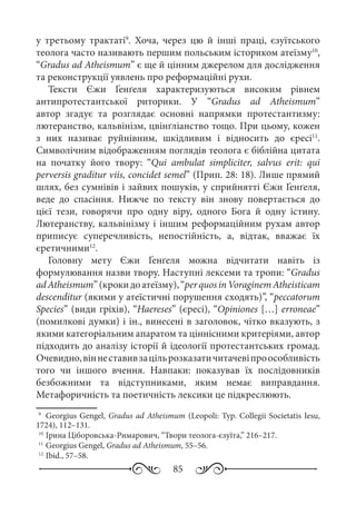 85
у третьому трактаті9
. Хоча, через цю й інші праці, єзуїтського
теолога часто називають першим польським істориком атеїзму10
,
“Gradus ad Atheismum” є ще й цінним джерелом для дослідження
та реконструкції уявлень про реформаційні рухи.
Тексти Єжи Ґенґеля характеризуються високим рівнем
антипротестантської риторики. У “Gradus ad Atheismum”
автор згадує та розглядає основні напрямки протестантизму:
лютеранство, кальвінізм, цвінґліанство тощо. При цьому, кожен
з них називає руйнівним, шкідливим і відносить до єресі11
.
Символічним відображенням поглядів теолога є біблійна цитата
на початку його твору: “Qui ambulat simpliciter, salvus erit: qui
perversis graditur viis, concidet semel” (Прип. 28: 18). Лише прямий
шлях, без сумнівів і зайвих пошуків, у сприйнятті Єжи Ґенґеля,
веде до спасіння. Нижче по тексту він знову повертається до
цієї тези, говорячи про одну віру, одного Бога й одну істину.
Лютеранству, кальвінізму і іншим реформаційним рухам автор
приписує суперечливість, непостійність, а, відтак, вважає їх
єретичними12
.
Головну мету Єжи Ґенґеля можна відчитати навіть із
формулювання назви твору. Наступні лексеми та тропи: “Gradus
adAtheismum”(крокидоатеїзму),“perquosinVoraginemAtheisticam
descenditur (якими у атеїстичні порушення сходять)”, “peccatorum
Species” (види гріхів), “Haereses” (єресі), “Opiniones […] erroneae”
(помилкові думки) і ін., винесені в заголовок, чітко вказують, з
якими категоріальним апаратом та ціннісними критеріями, автор
підходить до аналізу історії й ідеології протестантських громад.
Очевидно,віннеставивзацільрозказатичитачевіпроособливість
того чи іншого вчення. Навпаки: показував їх послідовників
безбожними та відступниками, яким немає виправдання.
Метафоричність та поетичність лексики це підкреслюють.
9
	 Georgius Gengel, Gradus ad Atheismum (Leopoli: Typ. Collegii Societatis Iesu,
1724), 112–131.
10
	Ірина Ціборовська-Римарович, “Твори теолога-єзуїта,” 216–217.
11
	Georgius Gengel, Gradus ad Atheismum, 55–56.
12
	Ibid., 57–58.
 