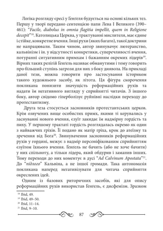 87
Логіка розгляду єресі у Ґенґеля будується на основі кількох тез.
Першу у творі передано сентенцією папи Лева І Великого (390–
461): “Facile, diabolus in omnia flagitia impellit, quem in Religione
decepit”18
. Католицька Церква, у трактуванні мислителя, має єдине
істійке,конкретневчення.Іншірухи(якихбагато),такоїдоктрини
не напрацювали. Таким чином, автор звинувачує лютеранство,
кальвінізм і ін. у відсутності конкретики, суперечливості вчення,
потуранні ситуативним примхам і бажанням окремих лідерів19
.
Вірних таких релігій Ґенґель називає обманутими і тому говорить
про більший ступінь загрози для них з боку диявола. На прикладі
даної тези, можна говорити про застосування істориком
такого художнього засобу, як літота. Ця фігура скорочення
покликана понизити значущість реформаційних рухів та
надати їм негативного вигляду у сприйнятті читачів. З іншого
боку, автор свідомо гіперболізує руйнівні наслідки переходу до
протестантизму.
Друга теза стосується засновників протестантських церков.
Крім озвучених вище особистих примх, якими ті керувались у
заснуванні нового вчення, єзуїт закидає їм надмірну гордість та
пиху. У першому трактаті гордість розглядалась окремо як один
з найважчих гріхів. Її подано як матір гріха, крок до атеїзму та
зречення від Бога20
. Звинувачення засновників реформаційних
рухів у гордині, межує з надмір персоніфікованим сприйняттям
єзуїтом їхнього вчення. Ґенґель не бачить (або не хоче бачити)
у них спільноту, а тільки лідера, який обдурив і заманив інших.
Тому переходи до них коментує в дусі “Ad Calvinum Apostata”21
.
До “підлого” Кальвіна, а не іншої громади. Така антономазія
покликана наперед негативізувати для читача сприйняття
окреслених ідей.
Одним із базових риторичних засобів, які для опису
реформаційних рухів використав Ґенґель, є дисфемізм. Зразком
18
	Ibid, 49.
19
	Ibid, 49–50.
20
	Ibid, 11–14.
21
	Ibid, 9–10.
 