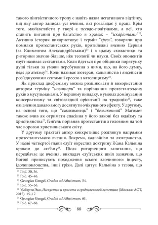 88
такого лінгвістичного тропу є навіть назва негативного відтінку,
під яку автор записав усі вчення, які розглядає у праці. Крім
того, макіавеллісти у творі є псевдо-політиками, а всі, хто
ставить питання про багатство в храмах  – “іскаріотами”22
.
Активно історик використовує і термін “єресь”, говорячи про
помилки протестантських рухів, протилежні вченню Церкви
(за Климентом Александрійським)23
і в цьому схоластики та
риторики значно більше, ніж теології чи науки. Своїх опонентів
єзуїт називає сектантами. Коли йдеться про обіцянки порятунку
душі тільки за умови перебування з ними, що, на його думку,
веде до атеїзму24
. Коли називає лютеран, кальвіністів і янсеністів
роз’єднуючими сектами і єрессю з католицизму25
.
Як приклад дисфемізму можна розцінювати й використання
автором терміну “новатори” та порівняння протестантських
рухів з мусульманами. У першому випадку, в умовах домінування
консерватизму та світоглядної орієнтації на традицію26
, таке
означення давало змогу досягнути очікуваного ефекту. У другому,
на основі того, що “самозванець” і “беззаконний” Магомет
також вчив як отримати спасіння у його законі без юдаїзму та
християнства27
, Ґенґель порівняв протестантів з головним на той
час ворогом християнського світу.
У другому трактаті автор конкретніше розглянув напрямки
протестантського вчення. Зокрема, кальвінізм та лютеранство.
У назві четвертої глави єзуїт окреслив доктрину Жана Кальвіна
кроком до атеїзму28
. Після риторичного запитання, що
передбачає це вчення, викладач єзуїтських шкіл зазначив, що
Богові приписують походження всього злочинного: інцесту,
ідолопоклонства, інші гріхи. Далі цитує Кальвіна з тезою, що
22
	Ibid, 30, 36.
23
	Ibid, 45–46.
24
	Georgius Gengel, Gradus ad Atheismum, 54.
25
	Ibid, 55–56.
26
	Умберто Эко, Исскуство и красота в средневековой эстетике (Москва: АСТ,
2015), 15–17.
27
	Georgius Gengel, Gradus ad Atheismum, 61.
28
	Ibid, 67–68.
 