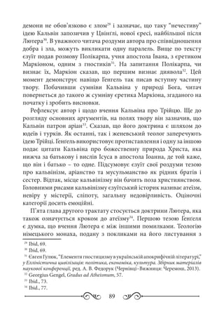 89
демони не обов’язково є злом29
і зазначає, що таку “нечестиву”
ідею Кальвін запозичив у Цвінґлі, нової єресі, найбільшої після
Лютера30
. В уважного читача роздуми автора про співвідношення
добра і зла, можуть викликати одну паралель. Вище по тексту
єзуїт подав розмову Полікарпа, учня апостола Івана, з єретиком
Маркіоном, одним з гностиків31
. На запитання Полікарпа, чи
визнає їх, Маркіон сказав, що першим визнає диявола32
. Цей
момент демонструє навіщо Генгель так писав вступну частину
твору. Побачивши сумніви Кальвіна у природі Бога, читач
повернеться до такого ж сумніву єретика Маркіона, згаданого на
початку і зробить висновки.
Рефлексує автор і щодо вчення Кальвіна про Трійцю. Ще до
розгляду основних аргументів, на полях твору він зазначив, що
Кальвін патрон аріан33
. Сказав, що його доктрина є шляхом до
юдеїв і турків. Як останні, так і женевський теолог заперечують
ідею Трійці. Ґенґель використовує протиставлення і одну за іншою
подає цитати Кальвіна про божественну природа Христа, яка
нижча за батькову і вислів Ісуса в апостола Іоанна, де той каже,
що він і батько – то одне. Підсумовує єзуїт свої роздуми тезою
про кальвінізм, аріанство та мусульманство як рідних братів і
сестер. Відтак, місце кальвінізму він бачить поза християнством.
Головними рисами кальвінізму єзуїтський історик називає атеїзм,
невіру у містерії, сліпоту, загальну недовірливість. Оціночні
категорії досить емоційні.
П’ята глава другого трактату стосується доктрини Лютера, яка
також означується кроком до атеїзму34
. Першою тезою Ґенґеля
є думка, що вчення Лютера є між іншими помилками. Теологію
німецького монаха, подану з покликами на його листування з
29
	Ibid, 69.
30
	Ibid, 69.
31
	 ЄвгенГулюк,“Елементигностицизмувукраїнськійапокрифічнійлітературі,”
у Елліністична цивілізація: політика, економіка, культура. Збірник матеріалів
наукової конференції, ред. А. В. Федорук (Чернівці–Вижниця: Черемош, 2013).
32
	Georgius Gengel, Gradus ad Atheismum, 57.
33
	Ibid., 73.
34
	Ibid., 77.
 