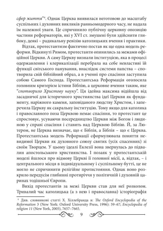 9
сфер життя”4
. Однак Церква виявилася неготовою до масштабу
суспільних і духовних викликів ранньомодерного часу, не надала
їм належної уваги. Це спричинило публічну церковну опозицію
частини реформаторів, які у XVI ст. змушені були здійснити гли-
боку, деякі – радикальну ревізію католицьких вчення і практики.
Відтак, протестантизм фактично постав як ще одна модель ре-
форми. Відкинуті Римом, протестанти опинились за межами офі-
ційної Церкви. А саму Церкву визнали інституцією, яка в процесі
одержавлення і клерикалізації перебрала на себе невластиві їй
функції світського панування, внаслідок системи папства – спо-
творила свій біблійний образ, а в ученні про спасіння заступила
собою Самого Господа. Протестантська Реформація оголосила
головним критерієм істини Біблію, а церковне вчення таким, яке
“спотворило Христову науку”. Ця ідейна максима відійшла від
засадничої для історичного християнства ідеї Церкви як фунда-
менту, наріжного каменя, заповіданого людству Христом, і запе-
речила Церкву як сакральну інституцію. Тому якщо для католика
і православного поза Церквою немає спасіння, то протестант це
спростовує, усуваючи посередництво Церкви між Богом і люди-
ною у справі спасіння і ставить над Церквою Біблію. Й, за Лю-
тером, не Церква визначає, що є Біблія, а Біблія – що є Церква.
Протестантська модель Реформації сформулювала поняття не-
видимої Церкви як духовного союзу святих (усіх спасенних) зі
своїм Творцем. У цьому ідеалі Еклезії вона звернулась до підва-
лин апостольського християнства. І позаяк у протестантській
моделі йшлося про відмову Церкві її головної місії, а, відтак, – і
центрального місця в індивідуальному і суспільному бутті, це не
могло не спричинити релігійне протистояння. Однак воно роз-
крило передусім глибинні протиріччя у політичній і духовній ца-
ринах тодішньої Європи.
Вихід протестантів за межі Церкви став для неї розколом.
Тривалий час католицька (а з нею і православна) історіографія
4
	Див. словникові статті Х. Хіллебранда в: The Oxford Encyclopedia of the
Reformation 3 (New York: Oxford University Press, 1996): 59–67; Encyclopedia of
religion 11 (New York, 2005), 7657–7665.
 