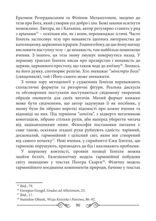90
Еразмом Ротердамським та Філіпом Меланхтоном, зведено до
тези про Бога, який створив усе добро і зло. Божі закони осягнути
неможливо. Лютера, як і Кальвіна, автор регулярно ставить у ряд
з аріанами35
 – оскільки він, як і вони, перешкоджає істині. Часто
Ґенґель застосовує тезу про ненависть ідеолога лютеранства до
католицизму,церковнихієрархів.Зодногобоку,цедаєйомунагоду
висловити наступну тезу – де ненависть, там найбільш помилкове
вчення. З іншого, ця теза знову змушує повернутись назад. У
першому трактаті Ґенґель писав про презирство і ненависть до
церкви, церковного престолу, що також веде до атеїзму36
. Зневага,
на його думку, спотворює релігію. Хто зневажає “міністрів Бога”
(священиків), той і Його самого може зневажити.
З точки зору методології у судженнях Ґенґеля переважають
схоластичні формули та риторичні фігури. Реальна дискусія
та обговорення постулатів поступаються свідомому творенню
образів опонентів для своїх читачів. Малий формат книжки
може бути свідченням, що автор задумував її як посібник, у
якому було би зібрано короткі відомості про кожне вчення та
відповіді на них. Під терміном “атеїзм”, з відверто негативною
конотацією, зібрано стільки рухів, аби наперед уберегти читача
від зацікавленнями ними. Філософія постановки питання є
саме такою, оскільки згадані рухи руйнують єдність: чарівний,
досконалий, гармонійний і цілісний світ, яким він створений
від самого початку37
. Нові вчення, у сприйнятті Єжи Ґенґеля, цю
гармонію порушують, призводять до бід і накликають проблеми.
У ширшому контексті, проявів позиції Ґенґеля можна
знайти безліч. Еклезіологічну модель гармонійної побудови
світу знаходимо у текстах Пьотра Скарги38
. Фізичну модель
гармонійного поєднання компонентів природи, бачимо у текстах
35
	Ibid., 79.
36
	Georgius Gengel, Gradus ad Atheismum, 23.
37
	Ibid., 17.
38
	Stanisław Obirek, Wizja Kościoła i Państwa, 86–92.
 