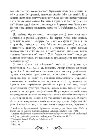 91
Адальберта Бистжоновського39
. Християнський світ-родину, де
всі є дітьми Богородиці, витворив Адріан Мясковський40
. Таку
єдність і гармонію світу, у сприйнятті Єжи Ґенґеля, порушує поява
протестантського вчення. Ідеальний порядок та його дотримання
єзуїт бачив у дусі відомого вислову, який приписують Тертуліану.
Ґенґель подає його у зміненому варіанті: “Ubi dubitatio est, fides non
est”41
.
До атеїзму (буквального і метафоричного) автор ставиться
негативно з різних міркувань. По-перше, через вже згадану
руйнацію гармонії. По-друге, бо навіть сам факт існування цих
напрямків, створює загрозу “вірити неправильно”, а, відтак,
і піддатись дияволу. Останнє є можливим і через близьке
знайомство та спілкування з “нечестивою” людиною, також
читання “нечестивих” книг42
. Усім “відступникам” автор дає
надію на порятунок, але це можливо тільки за умови повернення
до католицизму43
.
У творі “Gradus ad Atheismum” розглянуто актуальні для
християнина XVI–XVIII  ст. питання. Автор вражає широкою
ерудицією й обізнаністю з ключовими для того часу проблемами:
оцінює специфіку цвінґліанства, кальвінізму і лютеранства,
говорить про їх появу та причини популярності. Окремими
питаннями є макіавеллізм, картезіанство і мусульманство;
йдеться про сприйняття релігії та віри у той час, історії
християнської культури, традиції ісламу тощо. Термін “атеїзм”
у назві є метафорою, дисфемізмом. Це риторичний засіб, яким
виправдовуєтьсяметаавтора:узагальненняпідатеїзмомстарогой
нового,єретичногоішкідливого(усвідомостіавтора),абивберегти
від загроз та втримати в лоні католицизму вірних. Реформаційні
рухи і ширші зміни, з якими вони асоціювалися, руйнували
39
	Adalbertus Bystrzonowski, Informacya matematyczna…Swiat cały, Niebo, y
ziemię, y co na nich iest (Lublin: Drukarnia Lubelska Societatis Iesu, 1743).
40
	Adrian Miaskowski, Nieomylna do zbawienia droga w czwiczeniach duchownych
na S. Ignacego Loioli…pokazana medytacyami. (Sandomierz, 1719).
41
	Georgius Gengel, Gradus ad Atheismum, 47.
42
	Ibid., 29–30.
43
	Ibid., 54.
 