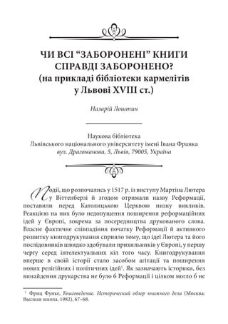 ЧИ ВСІ “ЗАБОРОНЕНІ” КНИГИ
СПРАВДІ ЗАБОРОНЕНО?
(на прикладі бібліотеки кармелітів
у Львові XVIII ст.)
Назарій Лоштин
Наукова бібліотека
Львівського національного університету імені Івана Франка
вул. Драгоманова, 5, Львів, 79005, Україна
Події, що розпочались у 1517 р. із виступу Мартіна Лютера
у Віттенберзі й згодом отримали назву Реформації,
поставили перед Католицькою Церквою низку викликів.
Реакцією на них було недопущення поширення реформаційних
ідей у Європі, зокрема за посередництва друкованого слова.
Власне фактичне співпадіння початку Реформації й активного
розвитку книгодрукування сприяло тому, що ідеї Лютера та його
послідовників швидко здобували прихильників у Європі, у першу
чергу серед інтелектуальних кіл того часу. Книгодрукування
вперше в своїй історії стало засобом агітації та поширення
нових релігійних і політичних ідей1
. Як зазначають історики, без
винайдення друкарства не було б Реформації і цілком могло б не
1
	 Фриц Функе, Книговедение. Исторический обзор книжного дела (Москва:
Высшая школа, 1982), 67–68.
 