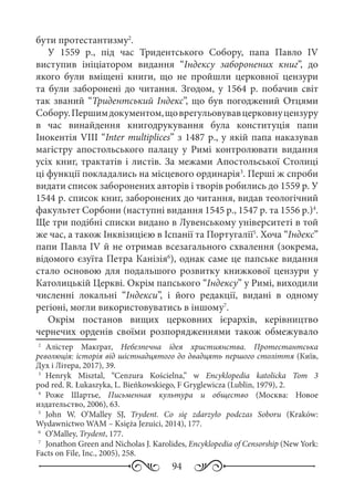 94
бути протестантизму2
.
У 1559  р., під час Тридентського Собору, папа Павло  ІV
виступив ініціатором видання “Індексу заборонених книг”, до
якого були вміщені книги, що не пройшли церковної цензури
та були заборонені до читання. Згодом, у 1564  р. побачив світ
так званий “Тридентський Індекс”, що був погоджений Отцями
Собору.Першимдокументом,щоврегульовувавцерковнуцензуру
в час винайдення книгодрукування була конституція папи
Інокентія VIII “Inter multiplices” з 1487 р., у якій папа наказував
магістру апостольського палацу у Римі контролювати видання
усіх книг, трактатів і листів. За межами Апостольської Столиці
ці функції покладались на місцевого ординарія3
. Перші ж спроби
видати список заборонених авторів і творів робились до 1559 р. У
1544 р. список книг, заборонених до читання, видав теологічний
факультет Сорбони (наступні видання 1545 р., 1547 р. та 1556 р.)4
.
Ще три подібні списки видано в Лувенському університеті в той
же час, а також Інквізицією в Іспанії та Португалії5
. Хоча “Індекс”
папи Павла IV й не отримав всезагального схвалення (зокрема,
відомого єзуїта Петра Канізія6
), однак саме це папське видання
стало основою для подальшого розвитку книжкової цензури у
Католицькій Церкві. Окрім папського “Індексу” у Римі, виходили
численні локальні “Індекси”, і його редакції, видані в одному
регіоні, могли використовуватись в іншому7
.
Окрім постанов вищих церковних ієрархів, керівництво
чернечих орденів своїми розпорядженнями також обмежувало
2
	 Алістер Макґрат, Небезпечна ідея християнства. Протестантська
революція: історія від шістнадцятого до двадцять першого століття (Київ,
Дух і Літера, 2017), 39.
3
	 Henryk Misztal, “Cenzura Kościelna,” w Encyklopedia katolicka Tom  3
pod red. R. Łukaszyka, L. Bieńkowskiego, F Gryglewicza (Lublin, 1979), 2.
4
	 Роже Шартье, Письменная культура и общество (Москва: Новое
издательство, 2006), 63.
5
	 John W. O’Malley SJ, Trydent. Co się zdarzyło podczas Soboru (Kraków:
Wydawnictwo WAM – Księża Jezuici, 2014), 177.
6
	 O’Malley, Trydent, 177.
7
	 Jonathon Green and Nicholas J. Karolides, Encyklopedia of Censorship (New York:
Facts on File, Inc., 2005), 258.
 