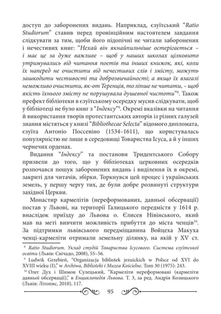 95
доступ до заборонених видань. Наприклад, єзуїтський “Ratio
Studiorum” ставив перед провінційним настоятелем завдання
слідкувати за тим, щоби його підопічні не читали заборонених
і нечестивих книг: “Нехай він якнайпильніше остерігається  –
і має це за дуже важливе  – щоб у наших школах цілковито
утримувались від читання поетів та інших книжок, які, коли
їх наперед не очистити від нечестивих слів і змісту, можуть
зашкодити честивості та доброзвичайності; а якщо їх взагалі
неможливо очистити, як-от Теренція, то ліпше не читати, – щоб
якість їхнього змісту не порушувала душевної чистоти”8
. Також
префект бібліотеки в єзуїтському осередку мусив слідкувати, щоб
у бібліотеці не було книг з “Індексу”9
. Окремі вказівки на читання
й використання творів протестантських авторів із різних галузей
знання містяться у книзі “Bibliothecae Selecta” відомого дипломата,
єзуїта Антоніо Поссевіно (1534–1611), що користувалась
популярністю не лише в середовищі Товариства Ісуса, а й у інших
чернечих орденах.
Видання “Індексу” та постанови Тридентського Собору
призвели до того, що у бібліотеках церковних осередків
розпочався пошук заборонених видань і виділення їх в окремі,
закриті для читачів, збірки. Торкнувся цей процес і українських
земель, у першу чергу тих, де були добре розвинуті структури
західної Церкви.
Монастир кармелітів (нереформованих, давньої обсервації)
постав у Львові, на території Галицького передмістя у 1614  р.
внаслідок приїзду до Львова о.  Єлисея Нівінського, який
мав на меті вивчити можливість прибуття до міста ченців10
.
За підтримки львівського передміщанина Войцеха Макуха
ченці-кармеліти отримали земельну ділянку, на якій у XV  ст.
8
	 Ratio Studiorum. Уклад студій Товариства Ісусового. Система єзуїтської
освіти (Львів: Свічадо, 2008), 55–56.
9
	 Ludwik Grzebień, “Organizacja bibliotek jezuickich w Polsce od XVI do
XVIII wieku (I),” w Archiwa, Biblioteki i Muzea Kościelne. Tom 30 (1975): 243.
10
	Олег Дух і Шимон Сулецький, “Кармеліти нереформовані (кармеліти
давньої обсервації),” в Енциклопедія Львова. Т. 3, за ред. Андрія Козицького
(Львів: Літопис, 2010), 117.
 