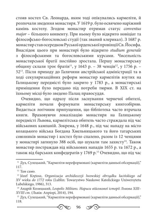 96
стояв костел Св. Леонарда, яким тоді опікувались кармеліти, й
розпочали зведення монастиря. У 1619 р. було освячено наріжний
камінь костелу. Згодом монастир отримав статус conventus
major – більшого конвенту. При ньому було відкрито новіціат та
філософсько-богословські студії (так званий клерикал). З 1687 р.
монастирставосередкомРуськоїорденськоїпровінціїСв. Йосифа.
Внаслідок цього при монастирі було відкрито studium generale
з філософськими та богословськими курсами. Чисельність
монастирської братії постійно зростала. Першу монастирську
общину склали троє братів11
, у 1643 р. – 38 ченців12
, у 1756 р. –
5213
. Після приходу до Галичини австрійської адміністрації та в
ході секуляризаційних реформ монастир кармелітів взутих на
Галицькому передмісті було закрито у 1783  р., а монастирські
приміщення було передано під потреби тюрми. В XIX  ст. на
їхньому місці було зведено Палац правосуддя.
Очевидно, що одразу після заснування чернечої обителі,
кармеліти почали формувати монастирську книгозбірню.
Видається логічним припущення, що бібліотека часто втрачала
книги. Враховуючи локалізацію монастиря на Галицькому
передмісті Львова, кармелітська обитель часто страждала під час
військових кампаній. Зокрема, у 1648 р., під час нападу на місто
козацького війська Богдана Хмельницького та його татарських
союзників монастир і костел було спалено, разом із 12 ченцями
у монастирі загинуло 388 осіб, що шукали там захисту14
. Також
монастир постраждав від військових нападів 1655 р. та 1672 р., а
також від барських конфедератів у 1769 р.15
Очевидно, що під час
11
	Дух, Сулецький, “Кармеліти нереформовані (кармеліти давньої обсервації),”
117.
12
	Там само.
13
	Józef Krętosz, Organizacja archidiecezji lwowskiej obrządku łacińskiego od
XV wieku do 1772 roku (Lublin: Towarystwo Naukowe Katolickiego Uniwersytetu
Lubelskiego, 1986), 313.
14
	Андрій Козицький, Leopolis Militans. Нариси військової історії Львова XIII–
XVIII ст. (Львів: Апріорі, 2014), 194.
15
	Дух, Сулецький, “Кармеліти нереформовані (кармеліти давньої обсервації),”
118.
 
