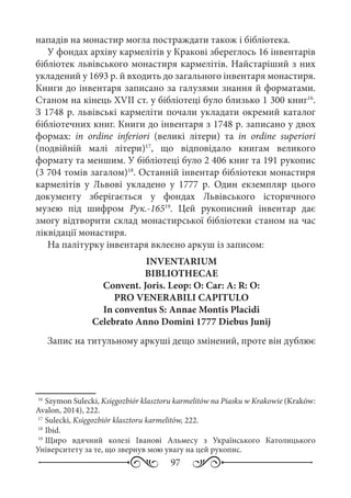 97
нападів на монастир могла постраждати також і бібліотека.
У фондах архіву кармелітів у Кракові збереглось 16 інвентарів
бібліотек львівського монастиря кармелітів. Найстаріший з них
укладений у 1693 р. й входить до загального інвентаря монастиря.
Книги до інвентаря записано за галузями знання й форматами.
Станом на кінець XVII ст. у бібліотеці було близько 1 300 книг16
.
З 1748 р. львівські кармеліти почали укладати окремий каталог
бібліотечних книг. Книги до інвентаря з 1748 р. записано у двох
формах: in ordine inferiori (великі літери) та in ordine superiori
(подвійній малі літери)17
, що відповідало книгам великого
формату та меншим. У бібліотеці було 2 406 книг та 191 рукопис
(3 704 томів загалом)18
. Останній інвентар бібліотеки монастиря
кармелітів у Львові укладено у 1777  р. Один екземпляр цього
документу зберігається у фондах Львівського історичного
музею під шифром Рук.-16519
. Цей рукописний інвентар дає
змогу відтворити склад монастирської бібліотеки станом на час
ліквідації монастиря.
На палітурку інвентаря вклеєно аркуш із записом:
INVENTARIUM
BIBLIOTHECAE
Convent. Joris. Leop: O: Car: A: R: O:
PRO VENERABILI CAPITULO
In conventus S: Annae Montis Placidi
Celebrato Anno Domini 1777 Diebus Junij
Запис на титульному аркуші дещо змінений, проте він дублює
16
	Szymon Sulecki, Księgozbiór klasztoru karmelitów na Piasku w Krakowie (Kraków:
Avalon, 2014), 222.
17
	Sulecki, Księgozbiór klasztoru karmelitów, 222.
18
	Ibid.
19
	Щиро вдячний колезі Іванові Альмесу з Українського Католицького
Університету за те, що звернув мою увагу на цей рукопис.
 