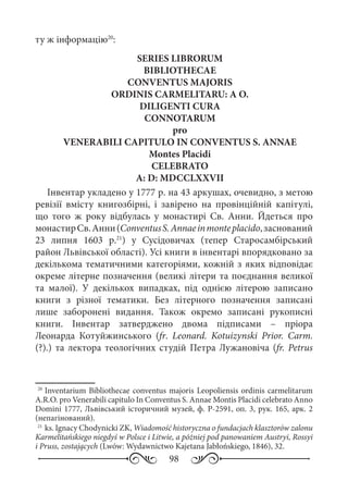 98
ту ж інформацію20
:
SERIES LIBRORUM
BIBLIOTHECAE
CONVENTUS MAJORIS
ORDINIS CARMELITARU: A O.
DILIGENTI CURA
CONNOTARUM
pro
VENERABILI CAPITULO IN CONVENTUS S. ANNAE
Montes Placidi
CELEBRATO
A: D: MDCCLXXVII
Інвентар укладено у 1777 р. на 43 аркушах, очевидно, з метою
ревізії вмісту книгозбірні, і завірено на провінційній капітулі,
що того ж року відбулась у монастирі Св.  Анни. Йдеться про
монастирСв. Анни(ConventusS. Annaeinmonteplacido,заснований
23  липня 1603  р.21
) у Сусідовичах (тепер Старосамбірський
район Львівської області). Усі книги в інвентарі впорядковано за
декількома тематичними категоріями, кожній з яких відповідає
окреме літерне позначення (великі літери та поєднання великої
та малої). У декількох випадках, під однією літерою записано
книги з різної тематики. Без літерного позначення записані
лише заборонені видання. Також окремо записані рукописні
книги. Інвентар затверджено двома підписами  – пріора
Леонарда Котуйжинського (fr.  Leonard. Kotuizynski Prior. Carm.
(?).) та лектора теологічних студій Петра Лужановіча (fr. Petrus
20
	Inventarium Bibliothecae conventus majoris Leopoliensis ordinis carmelitarum
A.R.O. pro Venerabili capitulo In Conventus S. Annae Montis Placidi celebrato Anno
Domini 1777, Львівський історичний музей, ф. Р-2591, оп. 3, рук. 165, арк. 2
(непагінований).
21
	ks. Ignacy Chodynicki ZK, Wiadomość historyczna o fundacjach klasztorów zalonu
Karmelitańskiego niegdyś w Polsce i Litwie, a póżniej pod panowaniem Austryi, Rossyi
i Pruss, zostających (Lwów: Wydawnictwo Kajetana Jabłońskiego, 1846), 32.
 
