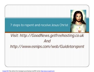 7 steps to repent and receive Jesus Christ


             Visit: http://GoodNews.getfreehosting.co.uk
                                And
             http://www.esnips.com/web/Guidetorepent



        1



Create PDF files without this message by purchasing novaPDF printer (http://www.novapdf.com)
 