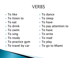    To   like               To   dance
   To   listen to          To   sleep
   To   eat                To   have
   To   drink              To   pay attention to
   To   swim               To   have
   To   sing               To   write
   To   study              To   read
   To   practice gym       To   play
   To   travel by car      To   go to Miami
 