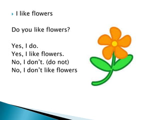    I like flowers

Do you like flowers?

Yes, I do.
Yes, I like flowers.
No, I don’t. (do not)
No, I don’t like flowers
 