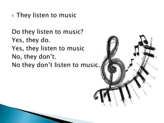    They listen to music

Do they listen to music?
Yes, they do.
Yes, they listen to music
No, they don’t.
No they don’t listen to music.
 