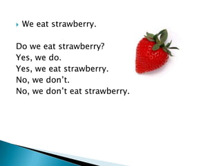    We eat strawberry.

Do we eat strawberry?
Yes, we do.
Yes, we eat strawberry.
No, we don’t.
No, we don’t eat strawberry.
 