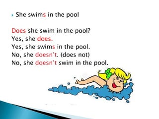    She swims in the pool

Does she swim in the pool?
Yes, she does.
Yes, she swims in the pool.
No, she doesn’t. (does not)
No, she doesn’t swim in the pool.
 
