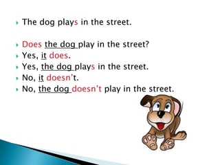    The dog plays in the street.

   Does the dog play in the street?
   Yes, it does.
   Yes, the dog plays in the street.
   No, it doesn’t.
   No, the dog doesn’t play in the street.
 