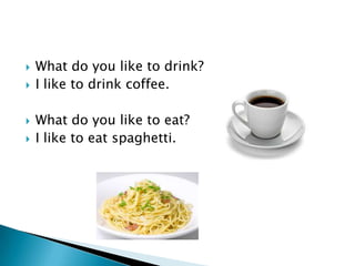    What do you like to drink?
   I like to drink coffee.

   What do you like to eat?
   I like to eat spaghetti.
 