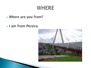    Where are you from?

   I am from Pereira.
 