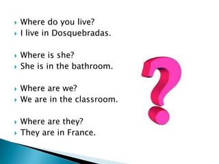    Where do you live?
   I live in Dosquebradas.

   Where is she?
   She is in the bathroom.

   Where are we?
   We are in the classroom.

   Where are they?
   They are in France.
 