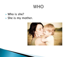    Who is she?
   She is my mother.
 