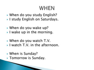    When do you study English?
   I study English on Saturdays.

   When do you wake up?
   I wake up in the morning.

   When do you watch T.V.
   I watch T.V. in the afternoon.

   When is Sunday?
   Tomorrow is Sunday.
 