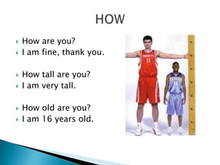    How are you?
   I am fine, thank you.

   How tall are you?
   I am very tall.

   How old are you?
   I am 16 years old.
 