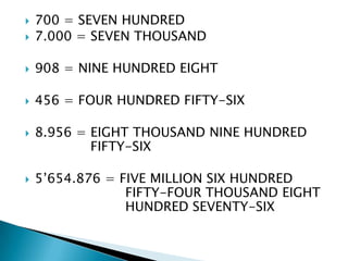    700 = SEVEN HUNDRED
   7.000 = SEVEN THOUSAND

   908 = NINE HUNDRED EIGHT

   456 = FOUR HUNDRED FIFTY-SIX

   8.956 = EIGHT THOUSAND NINE HUNDRED
            FIFTY-SIX

   5’654.876 = FIVE MILLION SIX HUNDRED
                 FIFTY-FOUR THOUSAND EIGHT
                 HUNDRED SEVENTY-SIX
 