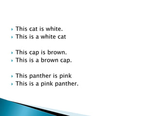    This cat is white.
   This is a white cat

   This cap is brown.
   This is a brown cap.

   This panther is pink
   This is a pink panther.
 