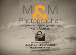 M
Photographer      &                     M
“A volte la bellezza non è solo ciò che appare a prima vista”
               Mauro Mamone



                 Milan - Venice - New York
        Mobile Phone +39 3401280385
             www.mauromamone.it
                mauro.mamone@gmail.com
 