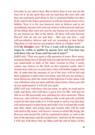 fervently to see and to hear. But in those days it was not yet the
time for it. In the spirit they can see and hear this now also and
they are extremely glad about it, but it remained hidden for their
flesh, and for the future generations it will also remain more or less
hidden. Now it is for you however easy to believe and to act
accordingly, because now you can witness with your ears and eyes
all the things that were not seen by any human eye and not heard
by any human ear. But in the future, all those will only become
blessed who do not see and hear – like you can now – and
will nevertheless believe and will act according to that belief.
Therefore, it will also be accounted to them as a higher merit.”
[13] My disciples said: “If You, o Lord, will in future times no
longer be visible or audible by anyone, how will You then stay
with those who are Yours until the end of times?”
[14] I said: “That was again a silly question of yours. How many,
and great things have I already told you and shown to you, and still
you understand so little of the inner wisdom in God. I surely
cannot stay forever in the flesh on this material world. And I
already have told you several times what will further happen with
Me, in order that the measure of sin of the Jews will be full and
their judgment would come over them, and still you are asking as
born-blind ones after the colors of the light how I in the future will
stay with those who are mine until the end of times. Since you still
do not understand it, I will tell you again:
[15] I will stay with those who are mine, in spirit, in word and in
truth, and those who will have a great love for Me, will also be
able to see Me personally now and then for a few moments. Those
however, who will live according to My word and will carefully
search for the inner truth of it, I will speak in such a way that they
will understand it in their heart and in this way I will put My words
into their mind, and young men and women who will be well
educated in My name, will receive visions in which My being, the
Heavens and eternal life will be explained to them, as well as the
fate of the apostates and the wicked ones. And also in this manner
I will stay with those who are Mine until the end of times of this

                                                                    9
 
