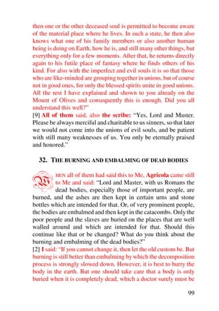 then one or the other deceased soul is permitted to become aware
of the material place where he lives. In such a state, he then also
knows what one of his family members or also another human
being is doing on Earth, how he is, and still many other things, but
everything only for a few moments. After that, he returns directly
again to his futile place of fantasy where he finds others of his
kind. For also with the imperfect and evil souls it is so that those
who are like-minded are grouping together in unions, but of course
not in good ones, for only the blessed spirits unite in good unions.
All the rest I have explained and shown to you already on the
Mount of Olives and consequently this is enough. Did you all
understand this well?”
[9] All of them said, also the scribe: “Yes, Lord and Master.
Please be always merciful and charitable to us sinners, so that later
we would not come into the unions of evil souls, and be patient
with still many weaknesses of us. You only be eternally praised
and honored.”

  32. THE BURNING AND EMBALMING OF DEAD BODIES


W        HEN    all of them had said this to Me, Agricola came still
          to Me and said: “Lord and Master, with us Romans the
          dead bodies, especially those of important people, are
burned, and the ashes are then kept in certain urns and stone
bottles which are intended for that. Or, of very prominent people,
the bodies are embalmed and then kept in the catacombs. Only the
poor people and the slaves are buried on the places that are well
walled around and which are intended for that. Should this
continue like that or be changed? What do you think about the
burning and embalming of the dead bodies?”
[2] I said: “If you cannot change it, then let the old custom be. But
burning is still better than embalming by which the decomposition
process is strongly slowed down. However, it is best to burry the
body in the earth. But one should take care that a body is only
buried when it is completely dead, which a doctor surely must be

                                                                  99
 