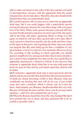 able to make out based on the color of the face and the evil smell
of decomposition, because with the apparently dead the actual
characteristics do not take place. Therefore, they also should not be
buried before they are unmistakably dead.
[3] A perfect person will of course never come into an apparently
dead state, but it can easily happen with a materialistic person
craving for pleasure, because his soul often clings with a too great
love to his flesh. When such a person becomes cold and stiff, has
no more breath and pulse and gives no more sign of life, the soul is
still in the body and makes agonizing efforts to bring it to life
again, in which he will also often succeed after a few days. But if
such a person is buried too quickly into the earth and then comes
to life again in the grave, also regarding the body, then you surely
can imagine that this must bring up for him a condition of very
great despair, even if it is only for a few moments. However, if you
live according to My teaching in which especially you should
practice neighborly love among each other, then it most certainly is
also a deed of true neighborly love that you be very careful that no
apparently dead person is burned or buried. If you discover that
someone is apparently dead, bring him in an area with good and
fresh air, pray for him and lay your hands upon him, then he will
be better.
[4] If someone’s apparently dead state is more persistent, then be
patient and do not consider him dead before the real characteristics
of death are clearly becoming visible to him. Because what you
confidently are desiring that men will do for you, if you would
come into such a situation, which is always sad, do it also for
them. And certainly you, Romans, should remember this very well.
Because in burying the poor and the slaves you do not pay much
attention – and I now have pointed this out to you.”
[5] When the Romans heard this from Me, they thanked Me that I
have pointed this out to them, and they promised Me to be as
careful as possible with it.



100
 