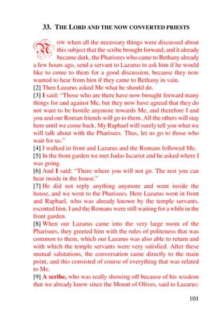 33. THE LORD AND THE NOW CONVERTED PRIESTS


N        OW    when all the necessary things were discussed about
          this subject that the scribe brought forward, and it already
          became dark, the Pharisees who came to Bethany already
a few hours ago, send a servant to Lazarus to ask him if he would
like to come to them for a good discussion, because they now
wanted to hear from him if they came to Bethany in vain.
[2] Then Lazarus asked Me what he should do.
[3] I said: “Those who are there have now brought forward many
things for and against Me, but they now have agreed that they do
not want to be hostile anymore towards Me, and therefore I and
you and our Roman friends will go to them. All the others will stay
here until we come back. My Raphael will surely tell you what we
will talk about with the Pharisees. Thus, let us go to those who
wait for us.”
[4] I walked in front and Lazarus and the Romans followed Me.
[5] In the front garden we met Judas Iscariot and he asked where I
was going.
[6] And I said: “There where you will not go. The rest you can
hear inside in the house.”
[7] He did not reply anything anymore and went inside the
house, and we went to the Pharisees. Here Lazarus went in front
and Raphael, who was already known by the temple servants,
escorted him. I and the Romans were still waiting for a while in the
front garden.
[8] When our Lazarus came into the very large room of the
Pharisees, they greeted him with the rules of politeness that was
common to them, which our Lazarus was also able to return and
with which the temple servants were very satisfied. After these
mutual salutations, the conversation came directly to the main
point, and this consisted of course of everything that was related
to Me.
[9] A scribe, who was really showing off because of his wisdom
that we already know since the Mount of Olives, said to Lazarus:

                                                                 101
 