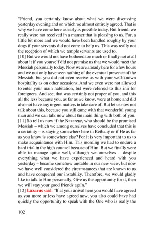 “Friend, you certainly know about what we were discussing
yesterday evening and on which we almost entirely agreed. That is
why we have come here as early as possible today. But friend, we
really were not received in a manner that is pleasing to us. For, a
little bit more and we would have been handled roughly by your
dogs if your servants did not come to help us. This was really not
the reception of which we temple servants are used to.
[10] But we would not have bothered too much or finally not at all
about it if you yourself did not promise us that we would meet the
Messiah personally today. Now we are already here for a few hours
and we not only have seen nothing of the eventual presence of the
Messiah, but you did not even receive us with your well-known
hospitality as on other occasions. And we even were not allowed
to enter your main habitation, but were referred to this inn for
foreigners. And see, that was certainly not proper of you, and this
all the less because you, as far as we know, were at home and did
also not have any urgent matters to take care of. But let us now not
talk about this, because you still came with that wonderful young
man and we can talk now about the main thing with both of you.
[11] So tell us now if the Nazarene, who should be the promised
Messiah – which we among ourselves have concluded that this is
a certainty – is staying somewhere here in Bethany or if He as far
as you know is somewhere else? For it is very important to us to
make acquaintance with Him. This morning we had to endure a
hard trial in the high counsel because of Him. But we finally were
able to manage quite well, although we ourselves – despite
everything what we have experienced and heard with you
yesterday – became somehow unstable in our new view, but now
we have well considered the circumstances that are known to us
and have conquered our instability. Therefore, we would gladly
like to talk to Him personally. Give us the opportunity for it, then
we will stay your good friends again.”
[12] Lazarus said: “If at your arrival here you would have agreed
as you more or less have agreed now, you also could have had
quickly the opportunity to speak with the One who is really the

102
 