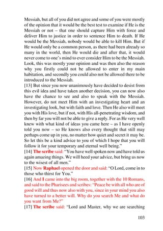 Messiah, but all of you did not agree and some of you were mostly
of the opinion that it would be the best test to examine if He is the
Messiah or not – that one should capture Him with force and
deliver Him to justice in order to sentence Him to death. If He
would be the Messiah, nobody would be able to kill Him. But if
He would only be a common person, as there had been already so
many in the world, then He would die and after that, it would
never come to one’s mind to ever consider Him to be the Messiah.
Look, this was mostly your opinion and was then also the reason
why you firstly could not be allowed to enter in my main
habitation, and secondly you could also not be allowed there to be
introduced to the Messiah.
[13] But since you now unanimously have decided to desist from
this evil idea and have taken another decision, you can now also
have the chance to see and also to speak with the Messiah.
However, do not meet Him with an investigating heart and an
investigating look, but with faith and love. Then He also will meet
you with His love, but if not, with His all-penetrating wisdom, and
then by far you will not be able to give a reply. For as He very well
knew with what kind of ideas you came here – as I have openly
told you now – so He knows also every thought that still may
perhaps come up in you, no matter how quiet and secret it may be.
So let this be a kind advice to you of which I hope that you will
follow it for your temporary and eternal well being.”
[14] The scribe said: “You have well spoken now and have told us
again amazing things. We will heed your advice, but bring us now
to the wisest of all men.”
[15] Now Raphael opened the door and said: “O Lord, come in to
those who thirst for You.”
[16] And I came into the big room, together with the 10 Romans,
and said to the Pharisees and scribes: “Peace be with all who are of
good will and thus now also with you, since in your mind you also
have turned to a better will. Why do you search Me and what do
you want from Me?”
[17] The scribe said: “Lord and Master, why we are searching

                                                                103
 