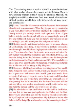 You, You certainly know as well as when You knew beforehand
with what kind of ideas we have come here to Bethany. There is
now no more doubt in us that You are the promised Messiah, but
we gladly would like to hear now from Your mouth what we in our
difficult position should do in order to be worthy of Your mercy
and compassion.”
[18] I said: “Men like Nicodemus and also Joseph of Arimathea do
also often sit in your counsel. What they do, you surely can do also
if you want. I have already told you openly in the temple and have
clearly shown you through words and signs who I am. If you
believe this in your heart and will also act accordingly, you will
live and be blessed, but if you will not believe and will also not act
accordingly, you will waste your life and your salvation.
[19] But the temple, as it is and subsists now, is no more a house
of God already since long. It has become a robbers’ den and a
murderous pit. You Pharisees, high priests and scribes have made
it so. Therefore, also from the temple, not a single salvation for
any human being for the eternal life can come forth from it. I am
now the living Ark of the Covenant, and I am also the Temple and
the Salvation and the Truth and the eternal Life. Whoever believes
in Me and lives according to My teaching, will also have eternal
life in him and will be happy in My Kingdom.
[20] However, My Kingdom will not be a kingdom of this world,
but a Kingdom from another world, which you have never known,
for if you ever had known that world, you also would have
recognized Me when I came to you in the temple, and if you had
known Me, you also would have known the One who sent Me, of
who you say that He is your God. But the Father who sent Me, did
not sent Me as one sends a man into the world, but in such a way
that here the Sender and the One who is sent are one.
[21] He who believes that the Father is in Me and I in the Father,
can say that he has seen and spoken to the Father and the Son.
However, to know Him can only be possible when I soon will be
in My Kingdom and have poured out My Spirit over those who
believe in Me, keep My words and act and live according to them.”

104
 