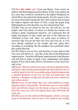 [22] Now the scribe said: “Lord and Master, Your words are
spoken with determination and resolution. If they were spoken out
by a man, they would be considered as the highest blasphemy on
which Moses has placed the death penalty. For this reason it also
has never been heard among the Jews that someone had assumed
the highest dignity and honor of God, except the pagan king
Nebuchadnezzar who therefore was also chastised by God.
[23] But You are not afraid for the law and still less for the
people. And Your deeds, of which we already have heard a lot
and have partly experienced ourselves, are witnessing that all
might and powers of this world and also of the Heavens are
submitted to Your will. Thus, we surely have to believe in
ourselves that You are the One who You said You are, as You
have already explained in the temple and now again here,
according to everything that the prophets have predicted about
the coming Messiah.
[24] We believe now in You, and therefore we also believe that
You soon will deliver us – just like at the time of the Babylonian
imprisonment – from the still harder imprisonment of the Romans
and will forever make us again a free, independent and mighty
people. If You will do that, all Jews will believe in You, but if not,
only a few.”
[25] I said: “Blessed will be those who will not be offended in Me,
and believe that I am the promised Messiah. But I did not come to
establish again for the Jews an earthly and perishable kingdom, but
a spiritual Kingdom in the love for God and fellowman, and
therefore a Kingdom of light and all truth from God, without lie
and without deceit.
[26] However, he who thinks that I now will establish an earthly
kingdom makes a big mistake. The Romans are now your earthly
lords and will also remain so in the future as long as it will please
God. But when you will revolt against them, they will break and
crush you.
[27] However, he who will be in My Kingdom, which is now also
given to the Romans, will not have to be afraid of any worldly

                                                                 105
 
