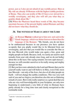 power, just as I also am not afraid of any worldly power. Here at
My side are already 10 Romans with the highest earthly positions
of Rome. They also can testify of Me if I have ever strived for a
worldly sovereignty, and they also will tell you what they as
gentiles think about Me.”
[28] When the Pharisees heard these words of Me, they became
uncertain because of the present highly ranked Romans and they
did not know what they should do.

         34. THE WITNESS OF MARCUS ABOUT THE LORD


T           Roman Marcus walked up to him now and said in the
              HE
        Greek language, which was better known to them than the
        language of the Romans: “My friends, you do not have
to be embarrassed because in our presence you have spoken
so openly that you gladly would like to be liberated from our
sovereignty, and also that you would like to consider the One as
the true Messiah who would make you again a free, great and
mighty people on Earth. Because, look, we surely are used to such
remarks from your side already since long, and we do not bother
about this in the least. Our saying remains: leo non capit muscas5,
because we still consider ourselves to be really strong and mighty
enough for that.
[2] But you have now admitted to the Lord and Master that you for
yourself really want to and will believe in Him, even if this most
true Messiah – not only of the Jews, but also of all other people on
Earth – will not change the earthly conditions. This was very well
said of you and we forgive you therefore also this not so flattering
remark of yours. But it only really surprises us a great deal that you
who are very well knowledgeable in your Scripture, are only now
beginning to understand a very little of what we Romans have
partly already for a long time seen and clearly recognized as the
irrefutable truth.

5
    Latin for: “a lion does not catch flies.”

106
 