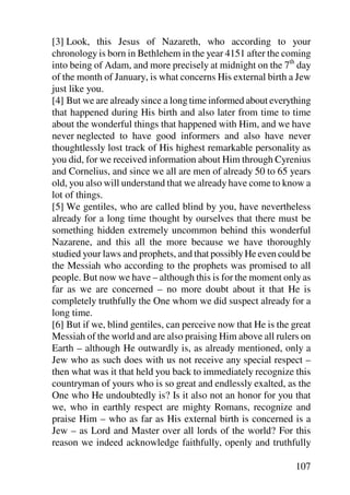 [3] Look, this Jesus of Nazareth, who according to your
chronology is born in Bethlehem in the year 4151 after the coming
into being of Adam, and more precisely at midnight on the 7th day
of the month of January, is what concerns His external birth a Jew
just like you.
[4] But we are already since a long time informed about everything
that happened during His birth and also later from time to time
about the wonderful things that happened with Him, and we have
never neglected to have good informers and also have never
thoughtlessly lost track of His highest remarkable personality as
you did, for we received information about Him through Cyrenius
and Cornelius, and since we all are men of already 50 to 65 years
old, you also will understand that we already have come to know a
lot of things.
[5] We gentiles, who are called blind by you, have nevertheless
already for a long time thought by ourselves that there must be
something hidden extremely uncommon behind this wonderful
Nazarene, and this all the more because we have thoroughly
studied your laws and prophets, and that possibly He even could be
the Messiah who according to the prophets was promised to all
people. But now we have – although this is for the moment only as
far as we are concerned – no more doubt about it that He is
completely truthfully the One whom we did suspect already for a
long time.
[6] But if we, blind gentiles, can perceive now that He is the great
Messiah of the world and are also praising Him above all rulers on
Earth – although He outwardly is, as already mentioned, only a
Jew who as such does with us not receive any special respect –
then what was it that held you back to immediately recognize this
countryman of yours who is so great and endlessly exalted, as the
One who He undoubtedly is? Is it also not an honor for you that
we, who in earthly respect are mighty Romans, recognize and
praise Him – who as far as His external birth is concerned is a
Jew – as Lord and Master over all lords of the world? For this
reason we indeed acknowledge faithfully, openly and truthfully

                                                               107
 