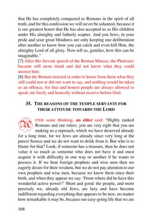 that He has completely conquered us Romans in the spirit of all
truth, and for this confession we will never be ashamed, because it
is our greatest honor that He has also accepted us as His children
under His almighty and fatherly scepter. And you Jews, in your
pride and your great blindness are only keeping one deliberation
after another to know how you can catch and even kill Him, the
almighty Lord of all glory. Now tell us, gentiles, how this can be
imaginable.”
[7] After this fervent speech of the Roman Marcus, the Pharisees
became still more timid and did not know what they could
answer him.
[8] But the Roman insisted in order to know from them what they
still could not or did not want to say, and nothing would be taken
as an offence, for free and honest people are always allowed to
speak out freely and honestly without reserve before God.

      35. THE REASONS OF THE TEMPLE SERVANTS FOR
           THEIR ATTITUDE TOWARDS THE LORD



A         FTER  some thinking, an elder said: “Highly ranked
          Romans and our rulers, you are very right that you are
          making us a reproach, which we have deserved already
for a long time, for we Jews are already since very long at the
purest Source and we do not want to drink from it. But who is to
blame for that? Look, if someone has a treasure, then he does not
value it so much as someone who does not have it and must
acquire it with difficulty in one way or another if he wants to
possess it. If we hear foreign prophets and wise men then we
eagerly desire for their wisdom, but we do not pay attention to our
own prophets and wise men, because we know them since their
birth, and when they appear we say: ‘From where did he have this
wonderful active power?’ Short and good: the people, and more
precisely we, already old Jews, are lazy and have become
indifferent regarding everything that appears to be new, no matter
how remarkable it may be, because our easy-going life that we are

108
 