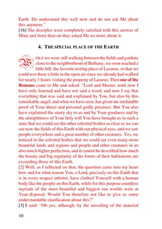 Earth. Do understand this well now and do not ask Me about
this anymore.”
[16] The disciples were completely satisfied with this answer of
Mine and from then on they asked Me no more about it.

           4. THE SPECIAL PLACE OF THE EARTH


W         HILE we were still walking between the fields and gardens
           close to the neighborhood of Bethany, we soon reached a
           little hill, the favorite resting place of Lazarus, so that we
could rest there a little in the open air since we already had walked
for nearly 3 hours visiting the property of Lazarus. Then one of the
Romans came to Me and asked: “Lord and Master, until now I
have only listened and have not said a word, and now I say that
everything that was said and explained by You, but also by this
remarkable angel, and what we have seen, has given me irrefutable
proof of Your direct and personal godly presence. But You also
have explained the starry sky to us and by Your goodness and by
the almightiness of Your holy will You have brought us in such a
state that we could see the other celestial bodies as clear as we can
see now the fields of this Earth with our physical eyes, and we saw
people everywhere and a great number of other creatures. Yes, we
noticed in the celestial bodies that we could see even many more
beautiful lands and regions and people and other creatures in an
also much higher perfection, and it cannot be described how much
the beauty and big regularity of the forms of their habitations are
exceeding those of this Earth.
[2] Well, as I reflected on that, the question came into my heart
how and for what reason You, o Lord, precisely on this Earth that
is in every respect inferior, have clothed Yourself with a human
body like the people on this Earth, while for this purpose countless
myriads of the most beautiful and biggest sun worlds were at
Your disposal. Would You therefore not like to give us some
understandable clarification about this?”
[3] I said: “Oh yes, although, by the unveiling of the material

10
 