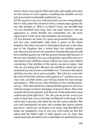used to shuns every special effort and work, and simply and solely
for this reason we resist against everything that disturbs our rest
and accustomed comfortable traditional way.
[2] We ourselves can very well and clearly see our wrong attitude,
but we still cannot free ourselves from a certain anger against the
one who disturbs us. Who is to blame? Look, our old habit that
was not disturbed since long. Now, the more intrusive such an
appearance is, which disturbs our comfortable rest, the more
unpleasant it works on us and stimulates our resistance.
[3] You Romans are lords of a great and powerful kingdom and
you feel very comfortable when there is peace in the whole
kingdom, but when you receive information from one or the other
part of the kingdom that a nation there has rebelled against
you, then you also do not ask yourselves if maybe that nation could
have rebelled against you with the greatest human right because of
the too heavy burdens, but you send quickly a powerful army to it
and chastise the rebellious nation without any mercy and without
considering if the rebellion of the nation was just or unjust. And
why are you doing that? Because the rebellious nation has only
awakened you out of your comfortable rest. You know that nation
and then you also ask in your assembly: ‘But what has come into
the mind of that little nation to rebel against us?’ and then you say:
‘Just wait, you little nation, you will pay dearly for your courage
and madness.’ Why do you, after all kinds of wise considerations,
not say: ‘That little nation has indeed rebelled against us, but let us
send messengers of peace and judges of peace to them. They must
examine the reason and also well discover if that nation had a clear
evident and good right for it.’ No, this you do not do, even if you
came to hear that even a God had set Himself at the head of the
nation that is pressed, and which has for this reason rebelled. But
you send immediately an army and overtake that nation without
any mercy. And if you are beaten a few times, only then Hell will
brake out completely, even if you very well could see that this
nation had the fullest right to rebel against you. In short, that
nation had really disturbed your comfortable rest and therefore you

                                                                  109
 