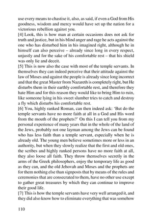 use every means to chastise it, also, as said, if even a God from His
goodness, wisdom and mercy would have set up the nation for a
victorious rebellion against you.
[4] Look, this is how man at certain occasions does not ask for
truth and justice, but in his blind anger and rage he acts against the
one who has disturbed him in his imagined right, although he in
himself can also perceive – already since long in every respect,
unjustly and for the sake of his comfortable rest – that his shield
was only lie and deceit.
[5] This is now also the case with most of the temple servants. In
themselves they can indeed perceive that their attitude against the
law of Moses and against the people is already since long incorrect
and that the great Master from Nazareth is completely right, but He
disturbs them in their earthly comfortable rest, and therefore they
hate Him and for this reason they would like to bring Him to ruin,
like someone lying in his sweet slumber tries to catch and destroy
a fly which disturbs his comfortable rest.
[6] You, highly ranked Roman, can then indeed ask: ‘But do the
temple servants have no more faith at all in a God and His word
from the mouth of the prophets?’ On this I can tell you from my
personal experience of many years that in the whole of the land of
the Jews, probably not one layman among the Jews can be found
who has less faith than a temple servant, especially when he is
already old. The young men believe sometimes more or less in an
authority, but when they slowly realize that the first and old ones,
the scribes and highly ranked persons have no more faith at all,
they also loose all faith. They throw themselves secretly in the
arms of the Greek philosophers, enjoy the temporary life as good
as they can, and the old Jehovah and Moses and the prophets are
for them nothing else than signposts that by means of the rules and
ceremonies that are consecrated to them, have no other use except
to gather great treasures by which they can continue to improve
their good life.
[7] This is how the temple servants have very well arranged it, and
they did also know how to eliminate everything that was somehow

110
 