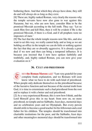 bothering them. And that which they always have done, they still
do and will always do as long as they exist.
[8] These are, highly ranked Roman, very clearly the reasons why
the temple servants have now also gone to war against this
Nazarene, but we, who are now here, consider Him to be the
promised Messiah according to the full truth. They say: ‘Let us
catch Him first and kill Him, then it will be evident if He is the
promised Messiah, if there is a God, and if all prophets were no
imposters of men.’
[9] The fact that the whole temple reasons now like this, and also
want to act this way, we really cannot help, and as long as we are
holding an office in the temple we can do little or nothing against
the fact that they are so absurdly aggressive. It is already a great
deal if we now and then can bring a tempered influence. It is
because you insisted that I now have spoken faithfully and
truthfully, and, highly ranked Roman, you can now give your
evaluation on it.”

                 36. CULT AND PRIESTHOOD


T       HEN the Roman Marcus said: “I am very grateful for your
         complete frank explanation, and we Romans will soon
         know what we have to do with such kind of priesthood.
When people only dedicate themselves to the priesthood because
of the lucrative function and not because of the eternal truth from
God, it is time to exterminate such a bad priesthood from the root
and to replace it with a better and real priesthood.
[2] As a very experienced Roman, this is now how I think, and the
Lord Himself gives this in my heart: from now on, no more
priesthood, no temple and no Sabbaths, feast days, memorial days
and no celebration years and no Olympiads. But every person
should strife to become a good teacher for his fellowmen and a real
father for his children. The temples should be transformed into
charitable institutions for the poor, and the Sabbaths, feast days
and other meaningless memorial days should be transformed into

                                                               111
 