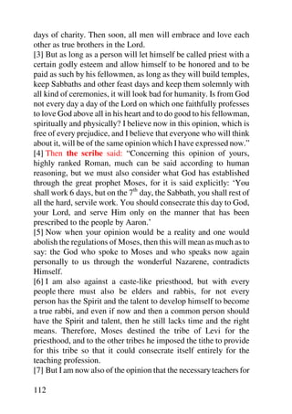 days of charity. Then soon, all men will embrace and love each
other as true brothers in the Lord.
[3] But as long as a person will let himself be called priest with a
certain godly esteem and allow himself to be honored and to be
paid as such by his fellowmen, as long as they will build temples,
keep Sabbaths and other feast days and keep them solemnly with
all kind of ceremonies, it will look bad for humanity. Is from God
not every day a day of the Lord on which one faithfully professes
to love God above all in his heart and to do good to his fellowman,
spiritually and physically? I believe now in this opinion, which is
free of every prejudice, and I believe that everyone who will think
about it, will be of the same opinion which I have expressed now.”
[4] Then the scribe said: “Concerning this opinion of yours,
highly ranked Roman, much can be said according to human
reasoning, but we must also consider what God has established
through the great prophet Moses, for it is said explicitly: ‘You
shall work 6 days, but on the 7th day, the Sabbath, you shall rest of
all the hard, servile work. You should consecrate this day to God,
your Lord, and serve Him only on the manner that has been
prescribed to the people by Aaron.’
[5] Now when your opinion would be a reality and one would
abolish the regulations of Moses, then this will mean as much as to
say: the God who spoke to Moses and who speaks now again
personally to us through the wonderful Nazarene, contradicts
Himself.
[6] I am also against a caste-like priesthood, but with every
people there must also be elders and rabbis, for not every
person has the Spirit and the talent to develop himself to become
a true rabbi, and even if now and then a common person should
have the Spirit and talent, then he still lacks time and the right
means. Therefore, Moses destined the tribe of Levi for the
priesthood, and to the other tribes he imposed the tithe to provide
for this tribe so that it could consecrate itself entirely for the
teaching profession.
[7] But I am now also of the opinion that the necessary teachers for

112
 