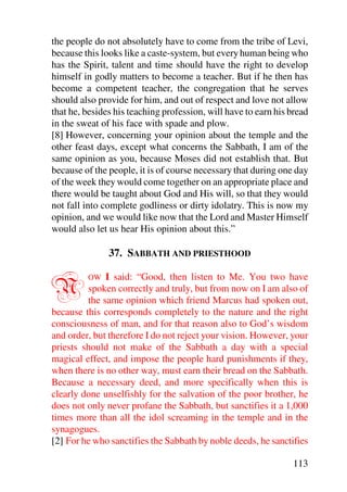 the people do not absolutely have to come from the tribe of Levi,
because this looks like a caste-system, but every human being who
has the Spirit, talent and time should have the right to develop
himself in godly matters to become a teacher. But if he then has
become a competent teacher, the congregation that he serves
should also provide for him, and out of respect and love not allow
that he, besides his teaching profession, will have to earn his bread
in the sweat of his face with spade and plow.
[8] However, concerning your opinion about the temple and the
other feast days, except what concerns the Sabbath, I am of the
same opinion as you, because Moses did not establish that. But
because of the people, it is of course necessary that during one day
of the week they would come together on an appropriate place and
there would be taught about God and His will, so that they would
not fall into complete godliness or dirty idolatry. This is now my
opinion, and we would like now that the Lord and Master Himself
would also let us hear His opinion about this.”

               37. SABBATH AND PRIESTHOOD


N        OW   I said: “Good, then listen to Me. You two have
         spoken correctly and truly, but from now on I am also of
         the same opinion which friend Marcus had spoken out,
because this corresponds completely to the nature and the right
consciousness of man, and for that reason also to God’s wisdom
and order, but therefore I do not reject your vision. However, your
priests should not make of the Sabbath a day with a special
magical effect, and impose the people hard punishments if they,
when there is no other way, must earn their bread on the Sabbath.
Because a necessary deed, and more specifically when this is
clearly done unselfishly for the salvation of the poor brother, he
does not only never profane the Sabbath, but sanctifies it a 1,000
times more than all the idol screaming in the temple and in the
synagogues.
[2] For he who sanctifies the Sabbath by noble deeds, he sanctifies

                                                                113
 