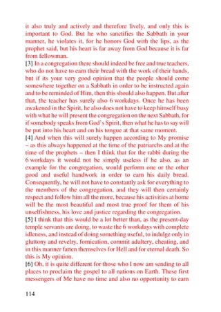 it also truly and actively and therefore lively, and only this is
important to God. But he who sanctifies the Sabbath in your
manner, he violates it, for he honors God with the lips, as the
prophet said, but his heart is far away from God because it is far
from fellowman.
[3] In a congregation there should indeed be free and true teachers,
who do not have to earn their bread with the work of their hands,
but if its your very good opinion that the people should come
somewhere together on a Sabbath in order to be instructed again
and to be reminded of Him, then this should also happen. But after
that, the teacher has surely also 6 workdays. Once he has been
awakened in the Spirit, he also does not have to keep himself busy
with what he will present the congregation on the next Sabbath, for
if somebody speaks from God’s Spirit, then what he has to say will
be put into his heart and on his tongue at that same moment.
[4] And when this will surely happen according to My promise
– as this always happened at the time of the patriarchs and at the
time of the prophets – then I think that for the rabbi during the
6 workdays it would not be simply useless if he also, as an
example for the congregation, would perform one or the other
good and useful handwork in order to earn his daily bread.
Consequently, he will not have to constantly ask for everything to
the members of the congregation, and they will then certainly
respect and follow him all the more, because his activities at home
will be the most beautiful and most true proof for them of his
unselfishness, his love and justice regarding the congregation.
[5] I think that this would be a lot better than, as the present-day
temple servants are doing, to waste the 6 workdays with complete
idleness, and instead of doing something useful, to indulge only in
gluttony and revelry, fornication, commit adultery, cheating, and
in this manner fatten themselves for Hell and for eternal death. So
this is My opinion.
[6] Oh, it is quite different for those who I now am sending to all
places to proclaim the gospel to all nations on Earth. These first
messengers of Me have no time and also no opportunity to earn

114
 