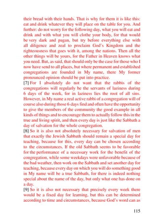 their bread with their hands. That is why for them it is like this:
eat and drink whatever they will place on the table for you. And
further: do not worry for the following day, what you will eat and
drink and with what you will clothe your body, for that would
be very dark and pagan, but try before everything else with
all diligence and zeal to proclaim God’s Kingdom and the
righteousness that goes with it, among the nations. Then all the
other things will be yours, for the Father in Heaven knows what
you need. But, as said, that should only be the case for those who I
now have send to all places, but where permanent and established
congregations are founded in My name, there My former
pronounced opinion should be put into practice.
[7] For I absolutely do not want that the rabbis of the
congregations will regularly be the servants of laziness during
6 days of the week, for in laziness lies the root of all sins.
However, in My name a real active rabbi of a congregation will of
course also during those 6 days find and often have the opportunity
to give the members of the community the good example in all
kinds of things and to encourage them to actually follow this in the
true and living spirit, and then every day is just like the Sabbath a
day of salvation for the whole congregation.
[8] So it is also not absolutely necessary for salvation of men
that exactly the Jewish Sabbath should remain a special day for
teaching, because for this, every day can be chosen according
to the circumstances. If the old Sabbath seems to be favorable
for the performance of a necessary work for the benefit of the
congregation, while some weekdays were unfavorable because of
the bad weather, then work on the Sabbath and set another day for
teaching, because every day on which you will do something good
in My name will be a true Sabbath, for there is indeed nothing
special about the name of the day, but only what one has done on
a day.
[9] So it is also not necessary that precisely every week there
would be a fixed day for learning, but this can be determined
according to time and circumstances, because God’s word can as

                                                                115
 